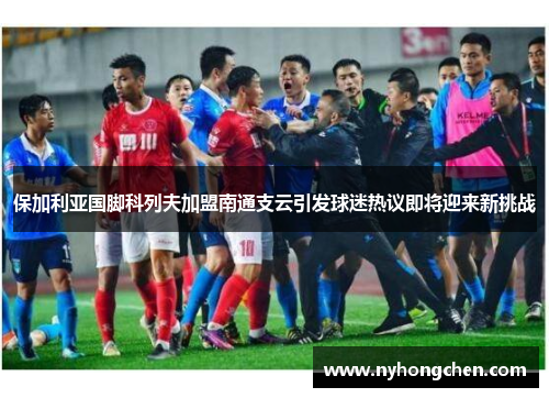 保加利亚国脚科列夫加盟南通支云引发球迷热议即将迎来新挑战